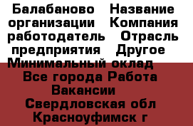 Балабаново › Название организации ­ Компания-работодатель › Отрасль предприятия ­ Другое › Минимальный оклад ­ 1 - Все города Работа » Вакансии   . Свердловская обл.,Красноуфимск г.